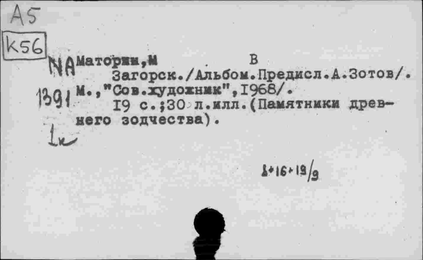 ﻿"КіДМат0рни,М	В
1’п Загорск./Альбом.Предисл.А.Зотов/ лап і М.,"Сов.художник”,1968/.
•"'зі	19 с.;30 л.илл.(Памятники древ-
. него зодчества).
р|«*1э/3